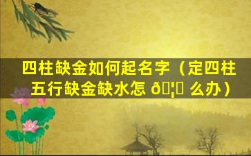 四柱缺金如何起名字（定四柱五行缺金缺水怎 🦁 么办）